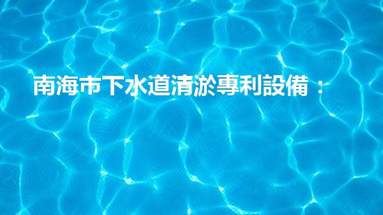 南海市下水道清淤專利設備：創(chuàng)新力突破，為城市暢通再添一抹亮色！